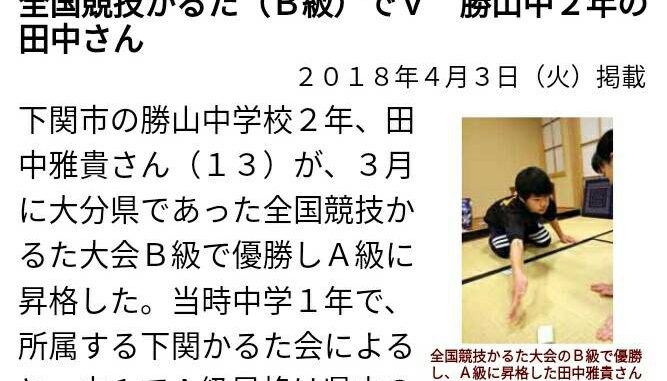 下関市の勝山中学校２年、田中雅貴さん（１３）が、３月に大分県であった全国競技かるた大会Ｂ級で優勝しＡ級に昇格した。当時中学１年で、所属する下関かるた会によると、中１でＡ級昇格は県内の最年少記録という。